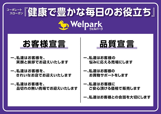 ウェルパークのコーポレートスローガン「健康で豊かな毎日のお役立ち」・お客様宣言 1.私達をお客様を、笑顔と挨拶でお迎えいたします。2.私達はお客様を、きれいなお店でお迎えいたします。3.私達はお客様を、品切れのない売り場でお迎えいたします。・品質宣言 1.私達はお客様の、悩みに応える売り場にします。2.私達はお客様の、お買い物サポートをします。3.私達はお客様に、ご安心いただける価格で販売します。4.私達はお客様との会話を大切にします。
